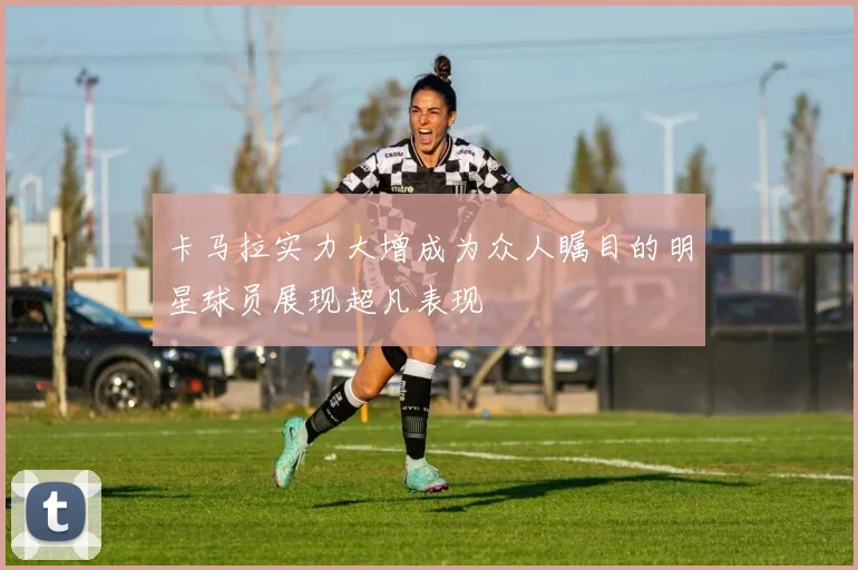 卡马拉实力大增成为众人瞩目的明星球员展现超凡表现
