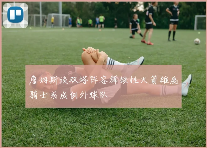 詹姆斯谈双塔阵容稀缺性火箭雄鹿骑士或成例外球队