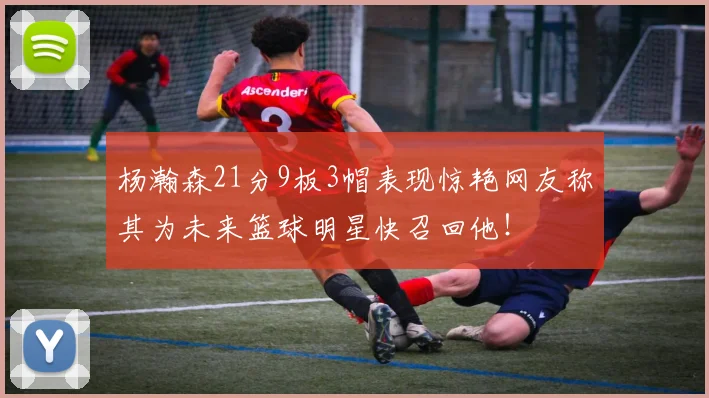 杨瀚森21分9板3帽表现惊艳网友称其为未来篮球明星快召回他！