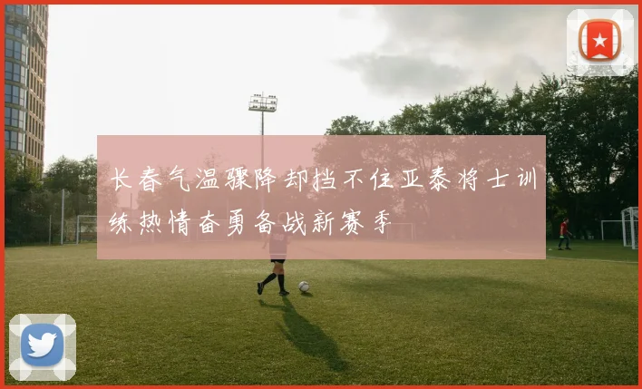 长春气温骤降却挡不住亚泰将士训练热情奋勇备战新赛季