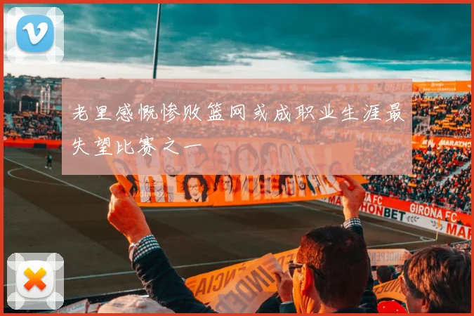 老里感慨惨败篮网或成职业生涯最失望比赛之一