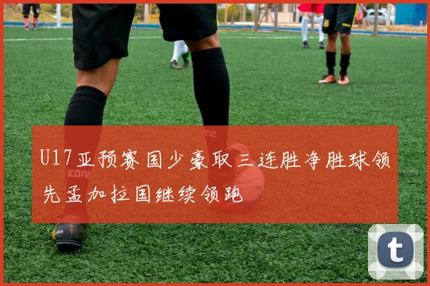 U17亚预赛国少豪取三连胜净胜球领先孟加拉国继续领跑