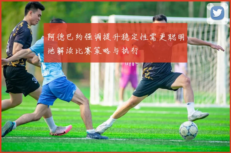 阿德巴约强调提升稳定性需更聪明地解读比赛策略与执行