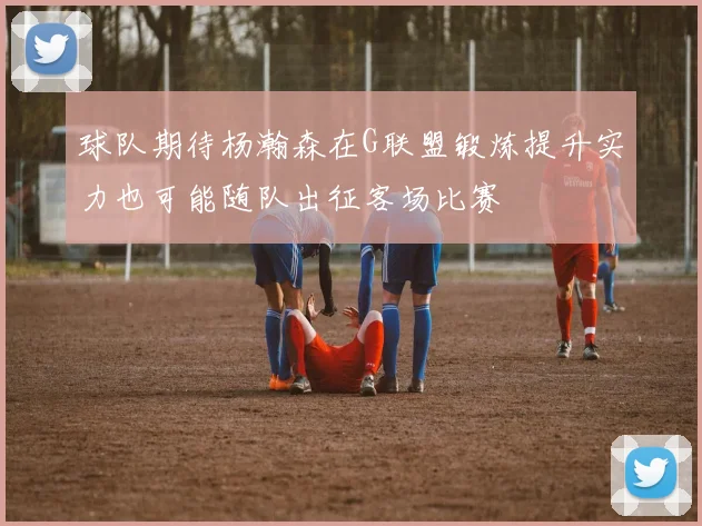 球队期待杨瀚森在G联盟锻炼提升实力也可能随队出征客场比赛