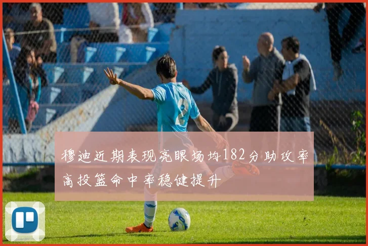 穆迪近期表现亮眼场均182分助攻率高投篮命中率稳健提升