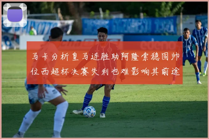 马卡分析皇马连胜助阿隆索稳固帅位西超杯决赛失利也难影响其前途