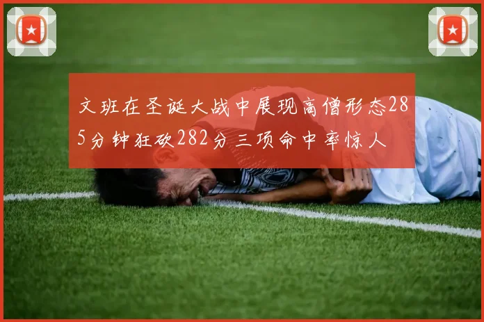 文班在圣诞大战中展现高僧形态285分钟狂砍282分三项命中率惊人