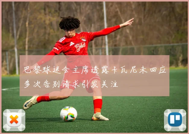 巴黎球迷会主席透露卡瓦尼未回应多次告别请求引发关注