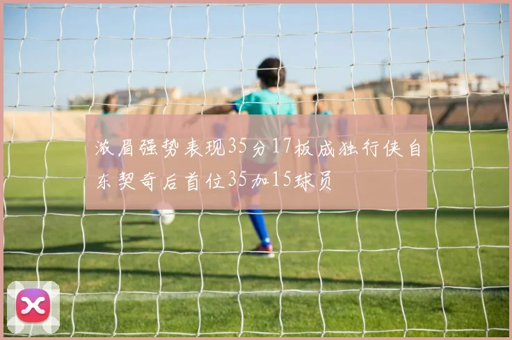 浓眉强势表现35分17板成独行侠自东契奇后首位35加15球员