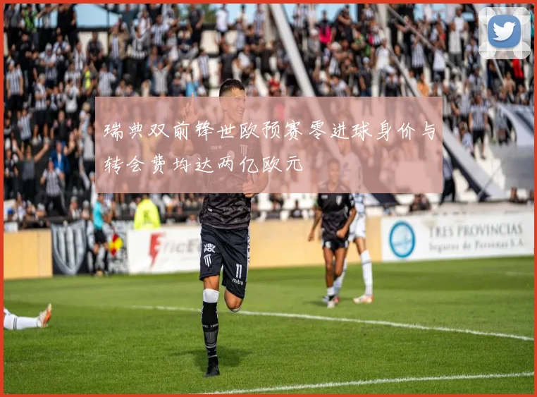 瑞典双前锋世欧预赛零进球身价与转会费均达两亿欧元