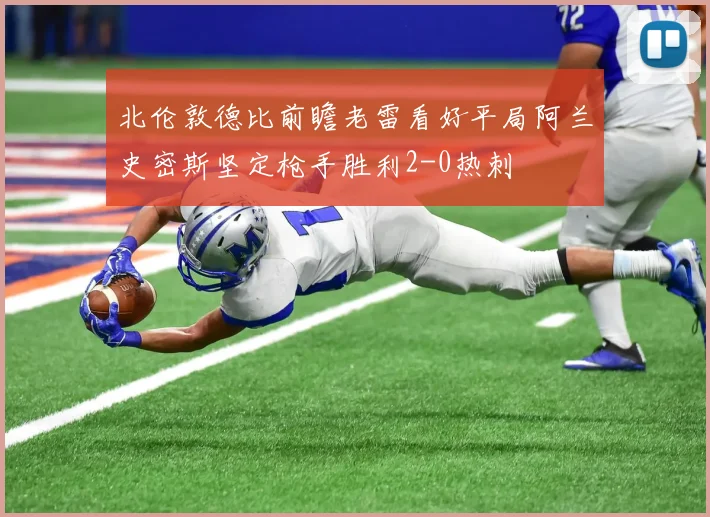 北伦敦德比前瞻老雷看好平局阿兰史密斯坚定枪手胜利2-0热刺