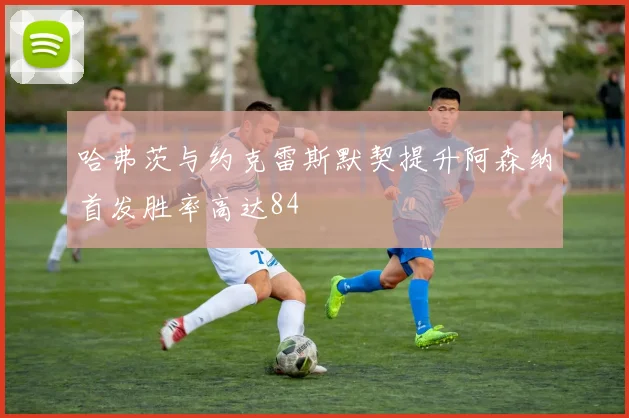 哈弗茨与约克雷斯默契提升阿森纳首发胜率高达84