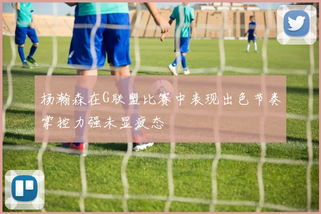 杨瀚森在G联盟比赛中表现出色节奏掌控力强未显疲态