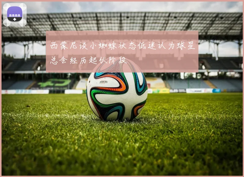 西蒙尼谈小蜘蛛状态低迷认为球星总会经历起伏阶段