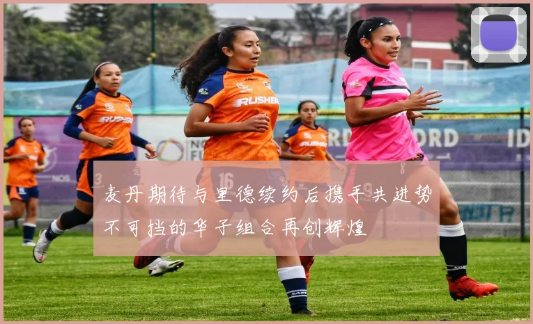麦丹期待与里德续约后携手共进势不可挡的华子组合再创辉煌