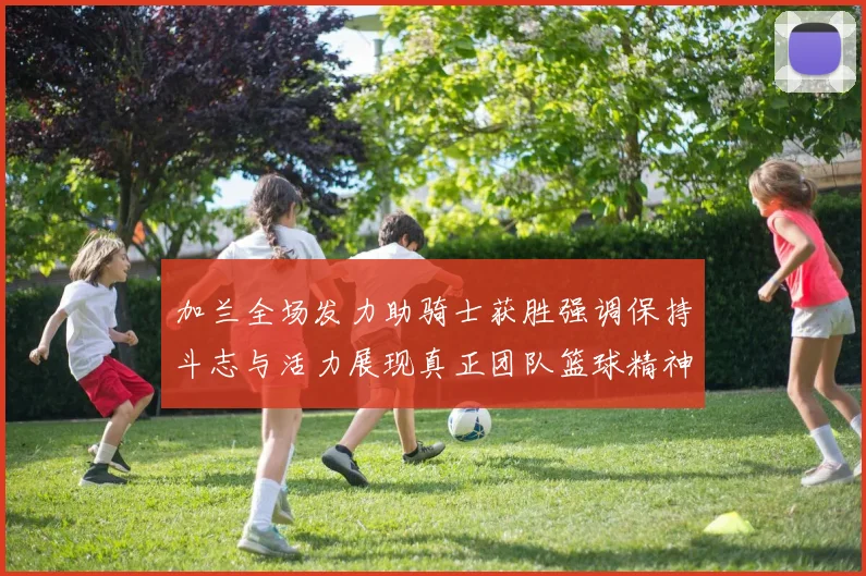 加兰全场发力助骑士获胜强调保持斗志与活力展现真正团队篮球精神
