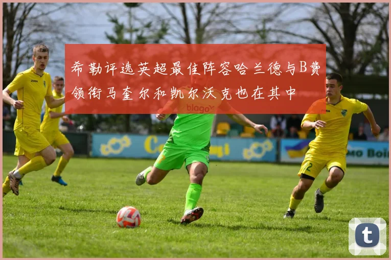 希勒评选英超最佳阵容哈兰德与B费领衔马奎尔和凯尔沃克也在其中