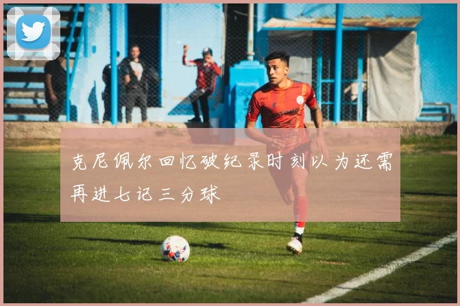 克尼佩尔回忆破纪录时刻以为还需再进七记三分球
