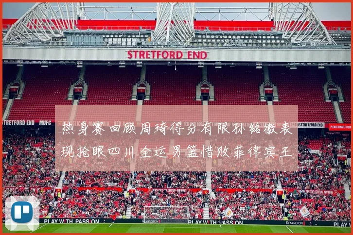 热身赛回顾周琦得分有限孙铭徽表现抢眼四川全运男篮惜败菲律宾王牌队