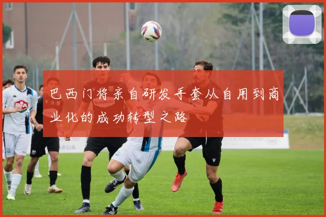 巴西门将亲自研发手套从自用到商业化的成功转型之路