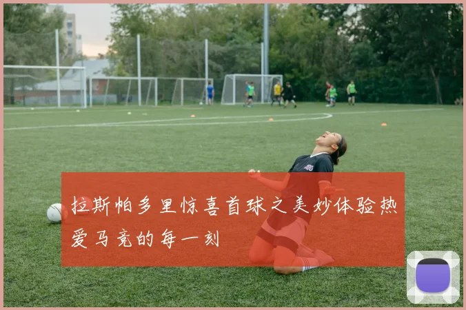 拉斯帕多里惊喜首球之美妙体验热爱马竞的每一刻