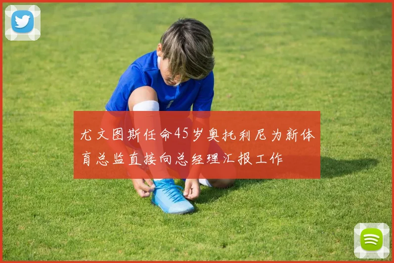 尤文图斯任命45岁奥托利尼为新体育总监直接向总经理汇报工作