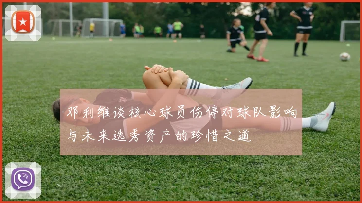 邓利维谈核心球员伤停对球队影响与未来选秀资产的珍惜之道