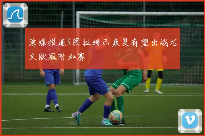 意媒报道K图拉姆已康复有望出战尤文欧冠附加赛
