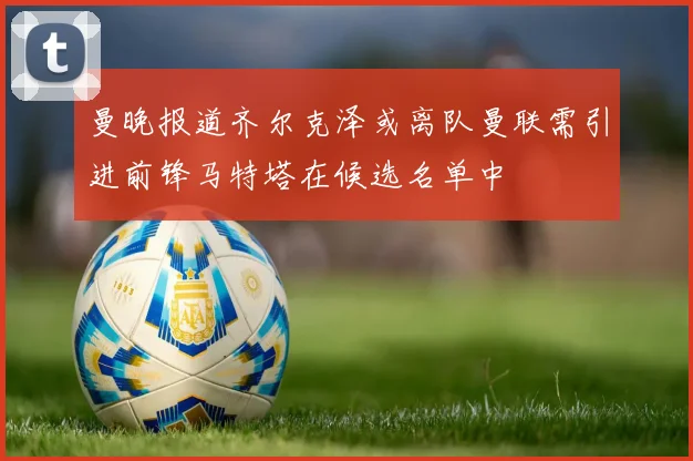 曼晚报道齐尔克泽或离队曼联需引进前锋马特塔在候选名单中