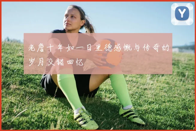 老詹十年如一日里德感慨与传奇的岁月交错回忆