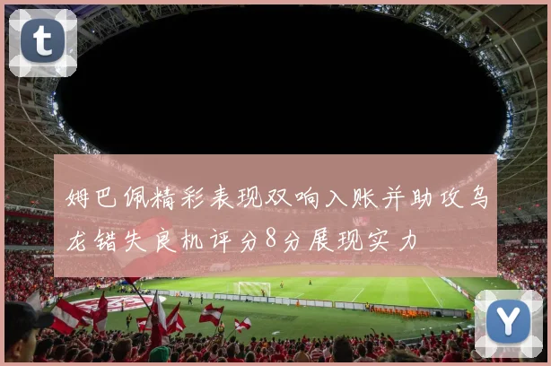 姆巴佩精彩表现双响入账并助攻乌龙错失良机评分8分展现实力