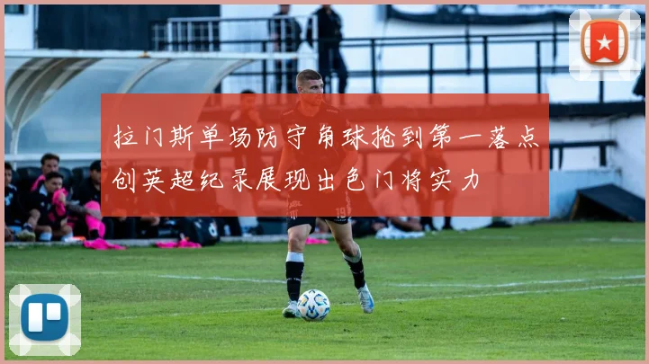 拉门斯单场防守角球抢到第一落点创英超纪录展现出色门将实力