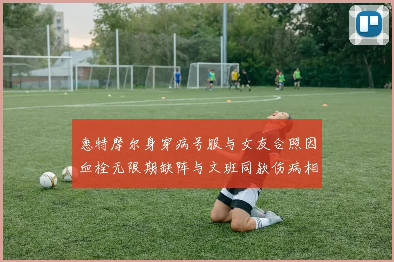 惠特摩尔身穿病号服与女友合照因血栓无限期缺阵与文班同款伤病相似