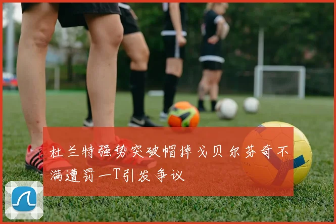 杜兰特强势突破帽掉戈贝尔芬奇不满遭罚一T引发争议