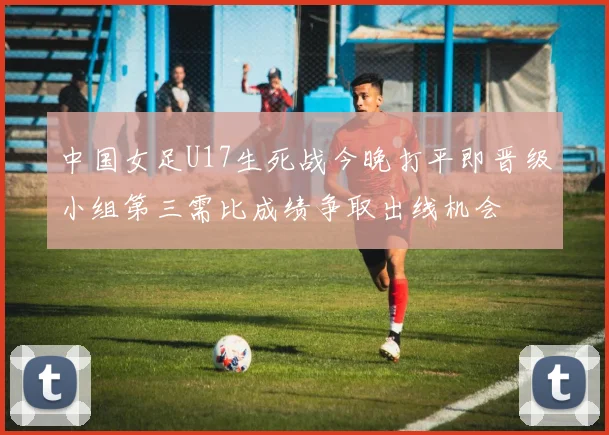 中国女足U17生死战今晚打平即晋级小组第三需比成绩争取出线机会