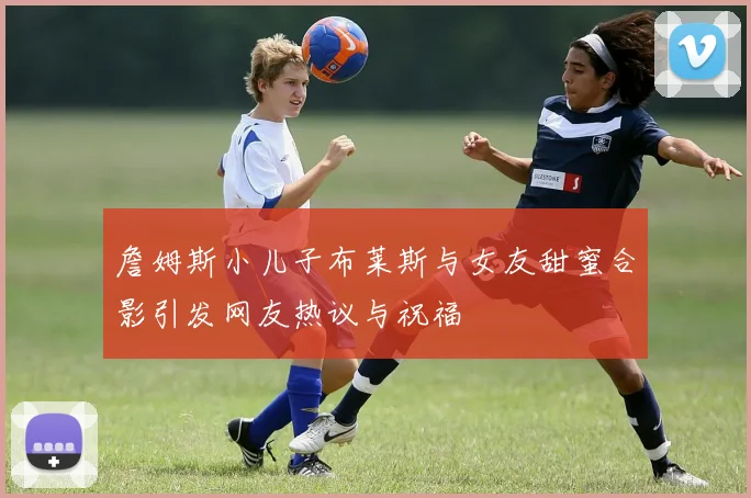 詹姆斯小儿子布莱斯与女友甜蜜合影引发网友热议与祝福