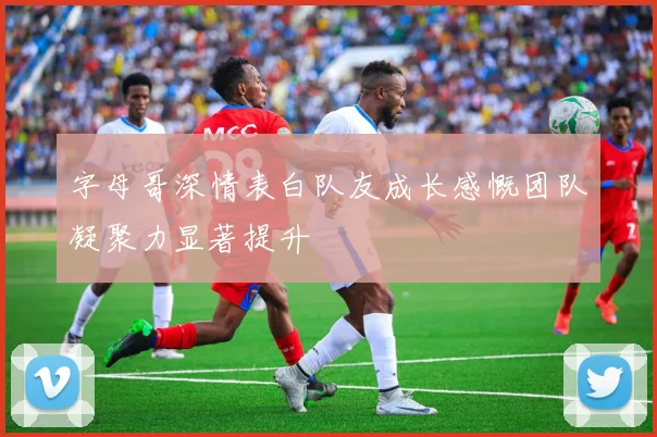 字母哥深情表白队友成长感慨团队凝聚力显著提升