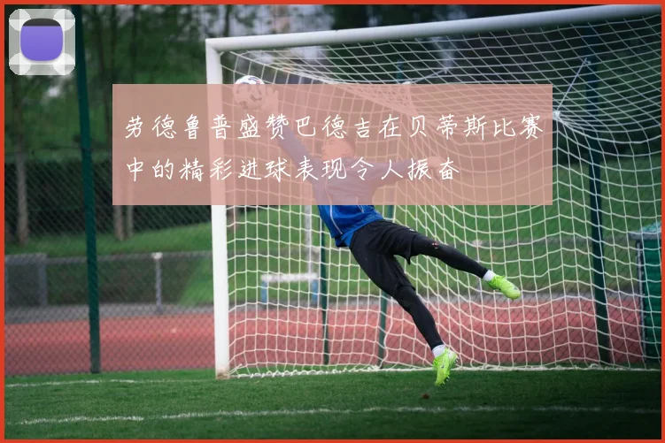 劳德鲁普盛赞巴德吉在贝蒂斯比赛中的精彩进球表现令人振奋