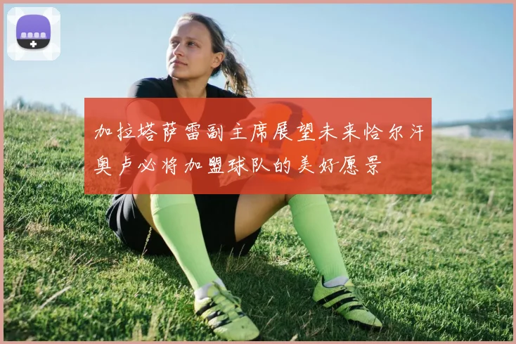加拉塔萨雷副主席展望未来恰尔汗奥卢必将加盟球队的美好愿景