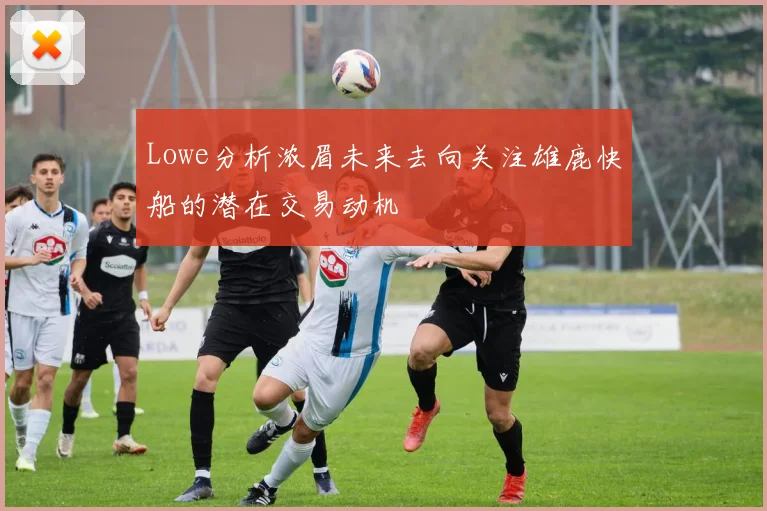 Lowe分析浓眉未来去向关注雄鹿快船的潜在交易动机