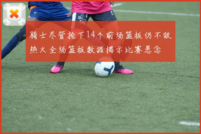 骑士尽管抢下14个前场篮板仍不敌热火全场篮板数据揭示比赛悬念