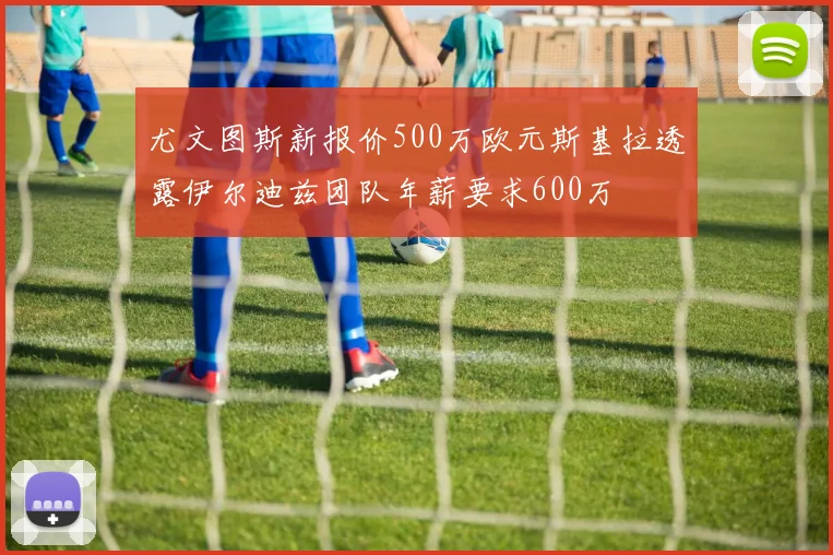 尤文图斯新报价500万欧元斯基拉透露伊尔迪兹团队年薪要求600万